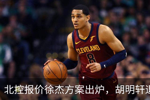 北控报价徐杰方案出炉，胡明轩退出国家队原因揭晓，杜锋爱徒手术
