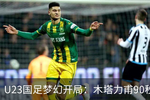 U23国足梦幻开局：木塔力甫90秒进球，对手乌龙增辉，全队喜迎胜利